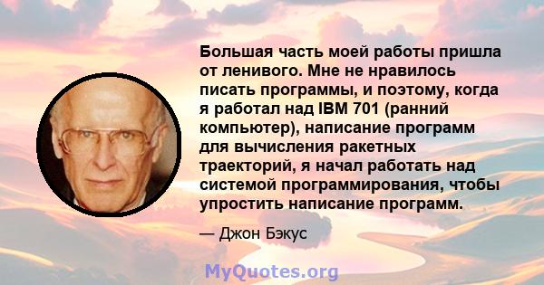 Большая часть моей работы пришла от ленивого. Мне не нравилось писать программы, и поэтому, когда я работал над IBM 701 (ранний компьютер), написание программ для вычисления ракетных траекторий, я начал работать над