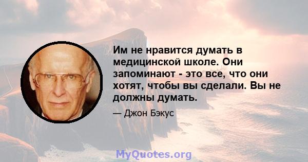 Им не нравится думать в медицинской школе. Они запоминают - это все, что они хотят, чтобы вы сделали. Вы не должны думать.