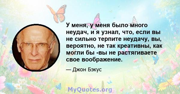 У меня, у меня было много неудач, и я узнал, что, если вы не сильно терпите неудачу, вы, вероятно, не так креативны, как могли бы -вы не растягиваете свое воображение.