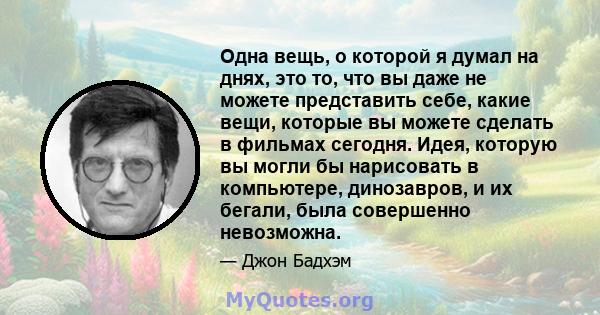 Одна вещь, о которой я думал на днях, это то, что вы даже не можете представить себе, какие вещи, которые вы можете сделать в фильмах сегодня. Идея, которую вы могли бы нарисовать в компьютере, динозавров, и их бегали,