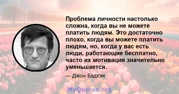 Проблема личности настолько сложна, когда вы не можете платить людям. Это достаточно плохо, когда вы можете платить людям, но, когда у вас есть люди, работающие бесплатно, часто их мотивация значительно уменьшается.