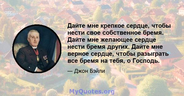 Дайте мне крепкое сердце, чтобы нести свое собственное бремя. Дайте мне желающее сердце нести бремя других. Дайте мне верное сердце, чтобы разыграть все бремя на тебя, о Господь.