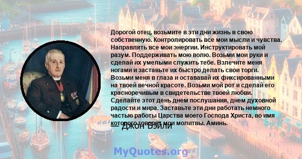 Дорогой отец, возьмите в эти дни жизнь в свою собственную. Контролировать все мои мысли и чувства. Направлять все мои энергии. Инструктировать мой разум. Поддерживать мою волю. Возьми мои руки и сделай их умелыми