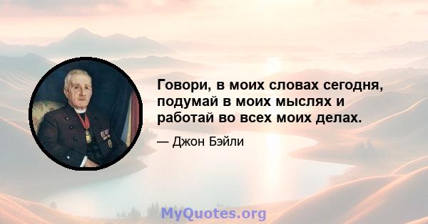 Говори, в моих словах сегодня, подумай в моих мыслях и работай во всех моих делах.