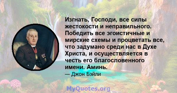 Изгнать, Господи, все силы жестокости и неправильного. Победить все эгоистичные и мирские схемы и процветать все, что задумано среди нас в Духе Христа, и осуществляется в честь его благословенного имени. Аминь.