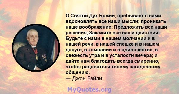 О Святой Дух Божий, пребывает с нами; вдохновлять все наши мысли; проникать наше воображение; Предложить все наши решения; Закажите все наши действия. Будьте с нами в нашем молчании и в нашей речи, в нашей спешке и в