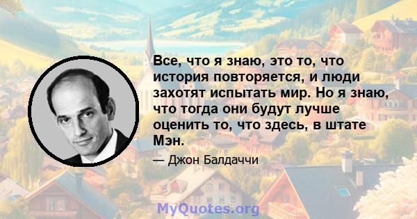 Все, что я знаю, это то, что история повторяется, и люди захотят испытать мир. Но я знаю, что тогда они будут лучше оценить то, что здесь, в штате Мэн.