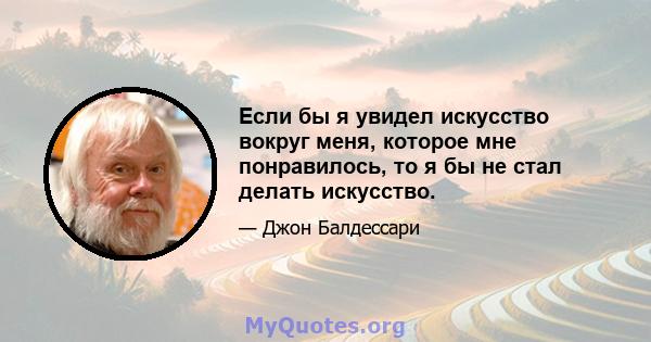 Если бы я увидел искусство вокруг меня, которое мне понравилось, то я бы не стал делать искусство.