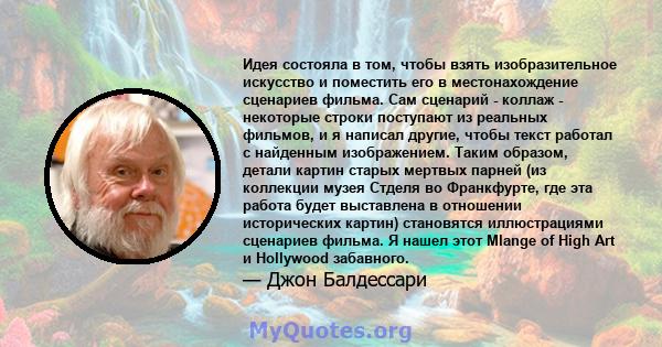 Идея состояла в том, чтобы взять изобразительное искусство и поместить его в местонахождение сценариев фильма. Сам сценарий - коллаж - некоторые строки поступают из реальных фильмов, и я написал другие, чтобы текст