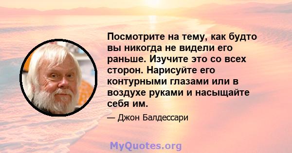 Посмотрите на тему, как будто вы никогда не видели его раньше. Изучите это со всех сторон. Нарисуйте его контурными глазами или в воздухе руками и насыщайте себя им.