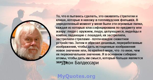 То, что я пытаюсь сделать, это оживлять стратегии и клише, которые я нахожу в голливудских фильмах. В определенный момент у меня были эти огромные папки, каждая из которых классифицирована по предмету или жанру: люди с