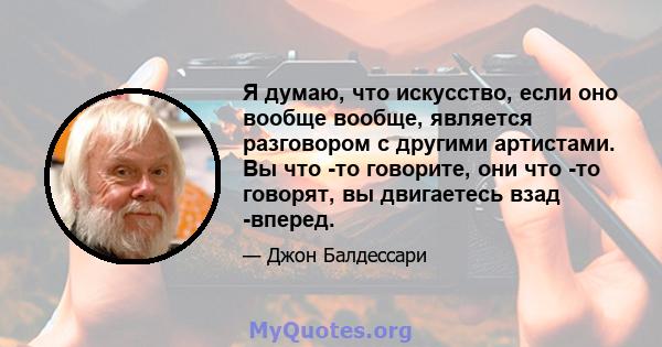 Я думаю, что искусство, если оно вообще вообще, является разговором с другими артистами. Вы что -то говорите, они что -то говорят, вы двигаетесь взад -вперед.