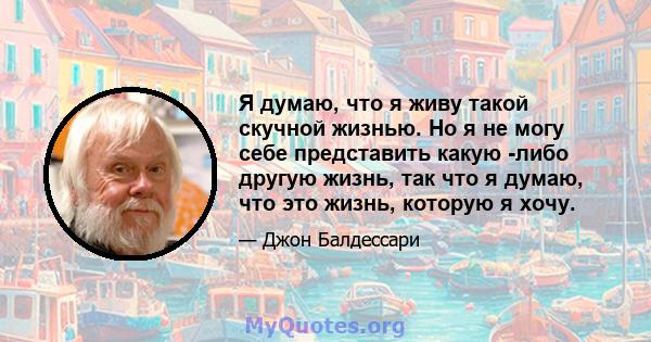 Я думаю, что я живу такой скучной жизнью. Но я не могу себе представить какую -либо другую жизнь, так что я думаю, что это жизнь, которую я хочу.