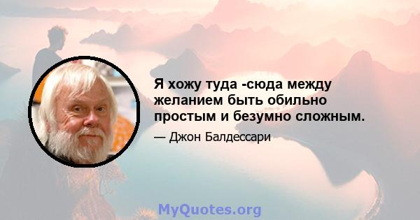 Я хожу туда -сюда между желанием быть обильно простым и безумно сложным.