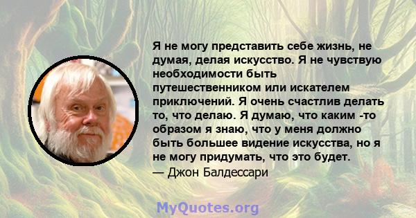 Я не могу представить себе жизнь, не думая, делая искусство. Я не чувствую необходимости быть путешественником или искателем приключений. Я очень счастлив делать то, что делаю. Я думаю, что каким -то образом я знаю, что 