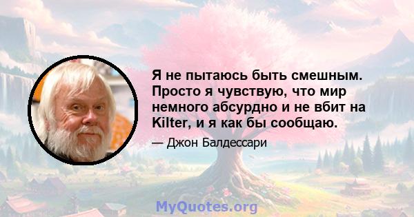 Я не пытаюсь быть смешным. Просто я чувствую, что мир немного абсурдно и не вбит на Kilter, и я как бы сообщаю.