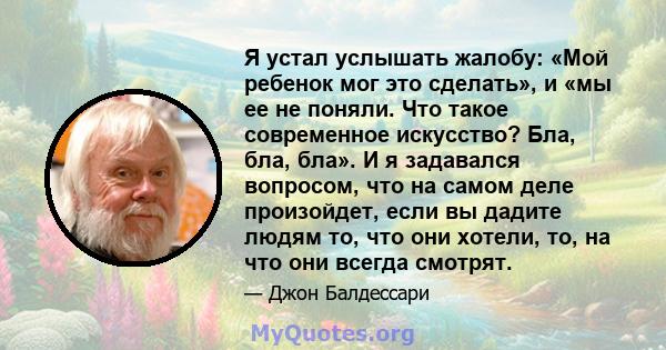 Я устал услышать жалобу: «Мой ребенок мог это сделать», и «мы ее не поняли. Что такое современное искусство? Бла, бла, бла». И я задавался вопросом, что на самом деле произойдет, если вы дадите людям то, что они хотели, 