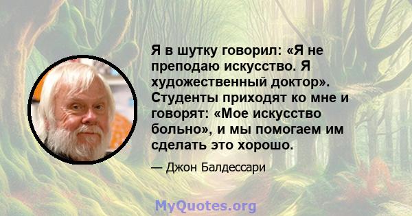 Я в шутку говорил: «Я не преподаю искусство. Я художественный доктор». Студенты приходят ко мне и говорят: «Мое искусство больно», и мы помогаем им сделать это хорошо.