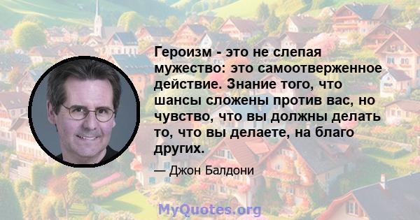 Героизм - это не слепая мужество: это самоотверженное действие. Знание того, что шансы сложены против вас, но чувство, что вы должны делать то, что вы делаете, на благо других.