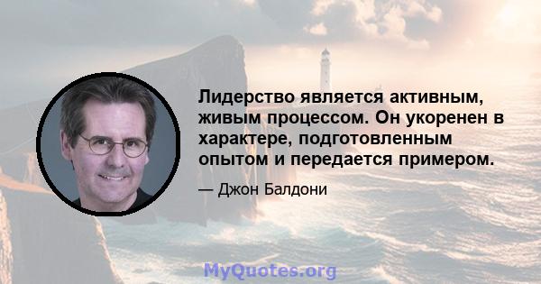 Лидерство является активным, живым процессом. Он укоренен в характере, подготовленным опытом и передается примером.