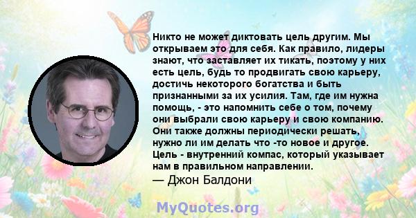 Никто не может диктовать цель другим. Мы открываем это для себя. Как правило, лидеры знают, что заставляет их тикать, поэтому у них есть цель, будь то продвигать свою карьеру, достичь некоторого богатства и быть