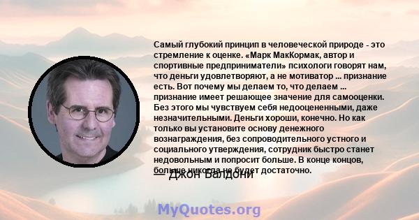 Самый глубокий принцип в человеческой природе - это стремление к оценке. «Марк МакКормак, автор и спортивные предприниматели» психологи говорят нам, что деньги удовлетворяют, а не мотиватор ... признание есть. Вот