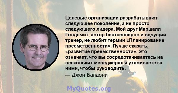 Целевые организации разрабатывают следующее поколение, а не просто следующего лидера. Мой друг Маршалл Голдсмит, автор бестселлеров и ведущий тренер, не любит термин «Планирование преемственности». Лучше сказать,