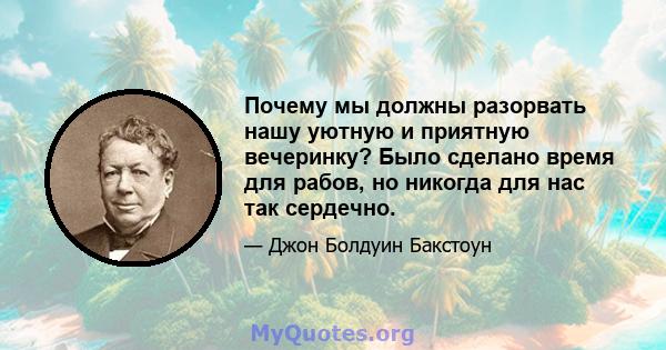 Почему мы должны разорвать нашу уютную и приятную вечеринку? Было сделано время для рабов, но никогда для нас так сердечно.