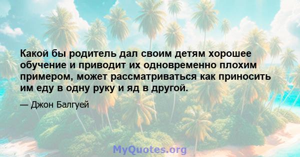 Какой бы родитель дал своим детям хорошее обучение и приводит их одновременно плохим примером, может рассматриваться как приносить им еду в одну руку и яд в другой.