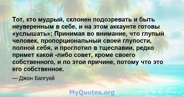 Тот, кто мудрый, склонен подозревать и быть неуверенным в себе, и на этом аккаунте готовы «услышать»; Принимая во внимание, что глупый человек, пропорциональный своей глупости, полной себя, и проглотил в тщеславии,