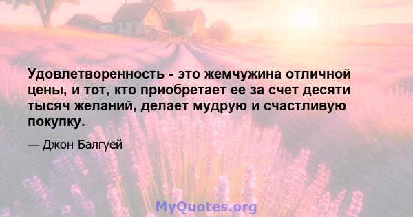 Удовлетворенность - это жемчужина отличной цены, и тот, кто приобретает ее за счет десяти тысяч желаний, делает мудрую и счастливую покупку.