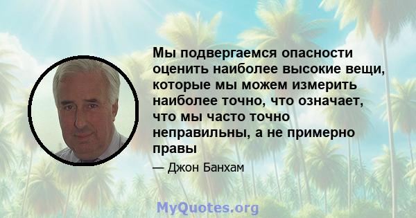 Мы подвергаемся опасности оценить наиболее высокие вещи, которые мы можем измерить наиболее точно, что означает, что мы часто точно неправильны, а не примерно правы