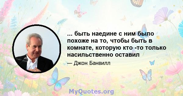 ... быть наедине с ним было похоже на то, чтобы быть в комнате, которую кто -то только насильственно оставил