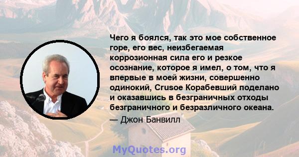 Чего я боялся, так это мое собственное горе, его вес, неизбегаемая коррозионная сила его и резкое осознание, которое я имел, о том, что я впервые в моей жизни, совершенно одинокий, Crusoe Корабевший поделано и