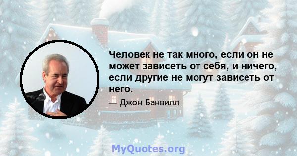 Человек не так много, если он не может зависеть от себя, и ничего, если другие не могут зависеть от него.