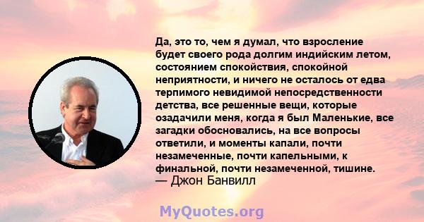 Да, это то, чем я думал, что взросление будет своего рода долгим индийским летом, состоянием спокойствия, спокойной неприятности, и ничего не осталось от едва терпимого невидимой непосредственности детства, все решенные 