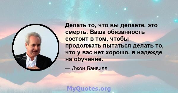 Делать то, что вы делаете, это смерть. Ваша обязанность состоит в том, чтобы продолжать пытаться делать то, что у вас нет хорошо, в надежде на обучение.