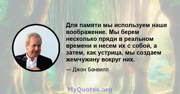 Для памяти мы используем наше воображение. Мы берем несколько пряди в реальном времени и несем их с собой, а затем, как устрица, мы создаем жемчужину вокруг них.