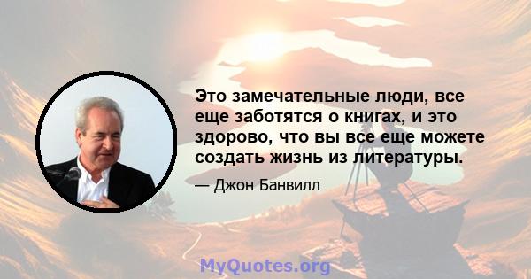 Это замечательные люди, все еще заботятся о книгах, и это здорово, что вы все еще можете создать жизнь из литературы.