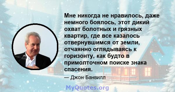 Мне никогда не нравилось, даже немного боялось, этот дикий охват болотных и грязных квартир, где все казалось отвернувшимся от земли, отчаянно оглядываясь к горизонту, как будто в примолточном поиске знака спасения.