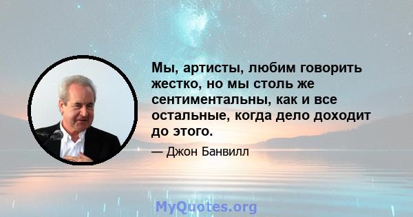 Мы, артисты, любим говорить жестко, но мы столь же сентиментальны, как и все остальные, когда дело доходит до этого.