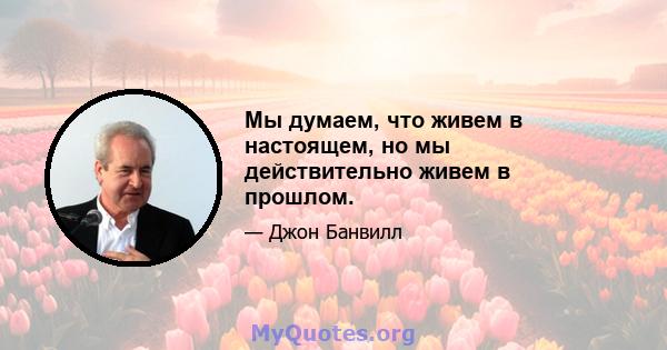 Мы думаем, что живем в настоящем, но мы действительно живем в прошлом.