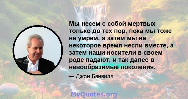 Мы несем с собой мертвых только до тех пор, пока мы тоже не умрем, а затем мы на некоторое время несли вместе, а затем наши носители в своем роде падают, и так далее в невообразимые поколения.