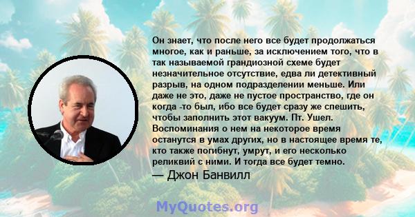 Он знает, что после него все будет продолжаться многое, как и раньше, за исключением того, что в так называемой грандиозной схеме будет незначительное отсутствие, едва ли детективный разрыв, на одном подразделении