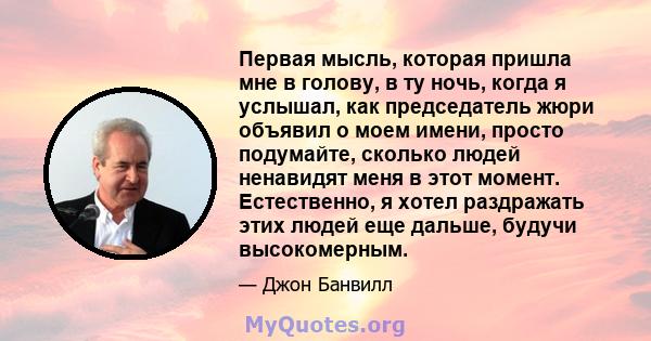 Первая мысль, которая пришла мне в голову, в ту ночь, когда я услышал, как председатель жюри объявил о моем имени, просто подумайте, сколько людей ненавидят меня в этот момент. Естественно, я хотел раздражать этих людей 