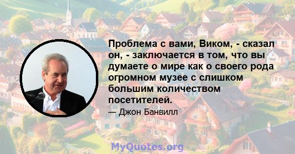 Проблема с вами, Виком, - сказал он, - заключается в том, что вы думаете о мире как о своего рода огромном музее с слишком большим количеством посетителей.