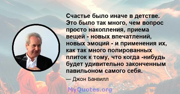 Счастье было иначе в детстве. Это было так много, чем вопрос просто накопления, приема вещей - новых впечатлений, новых эмоций - и применения их, как так много полированных плиток к тому, что когда -нибудь будет