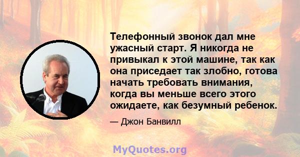 Телефонный звонок дал мне ужасный старт. Я никогда не привыкал к этой машине, так как она приседает так злобно, готова начать требовать внимания, когда вы меньше всего этого ожидаете, как безумный ребенок.