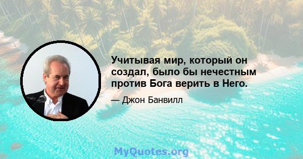 Учитывая мир, который он создал, было бы нечестным против Бога верить в Него.