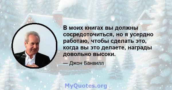 В моих книгах вы должны сосредоточиться, но я усердно работаю, чтобы сделать это, когда вы это делаете, награды довольно высоки.